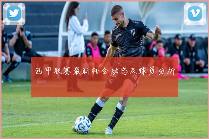 西甲联赛最新转会动态及球员分析