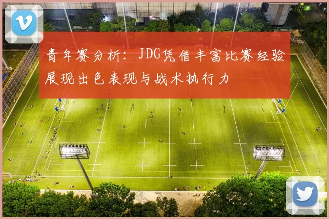 青年赛分析：JDG凭借丰富比赛经验展现出色表现与战术执行力