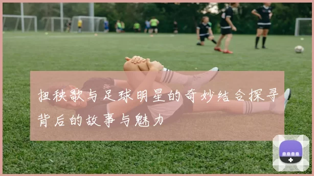 扭秧歌与足球明星的奇妙结合探寻背后的故事与魅力