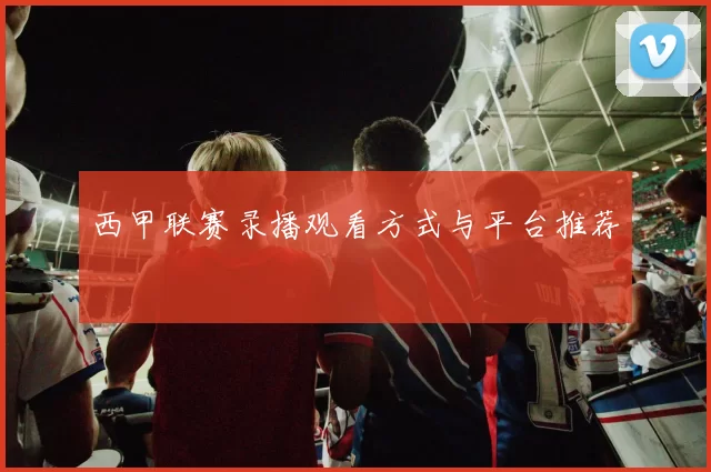 西甲联赛录播观看方式与平台推荐