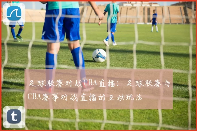 足球联赛对战CBA直播：足球联赛与CBA赛事对战直播的互动玩法