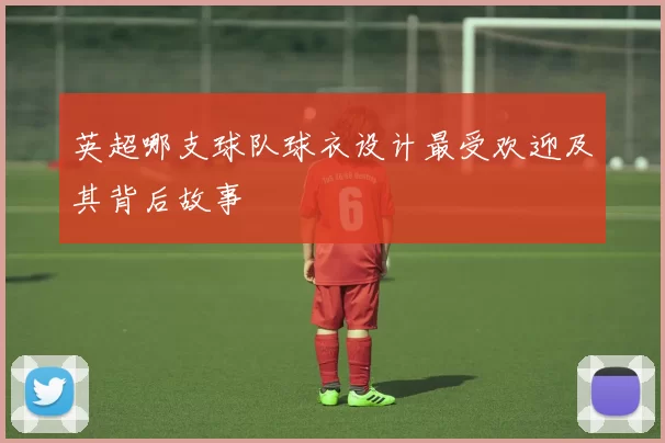 英超哪支球队球衣设计最受欢迎及其背后故事
