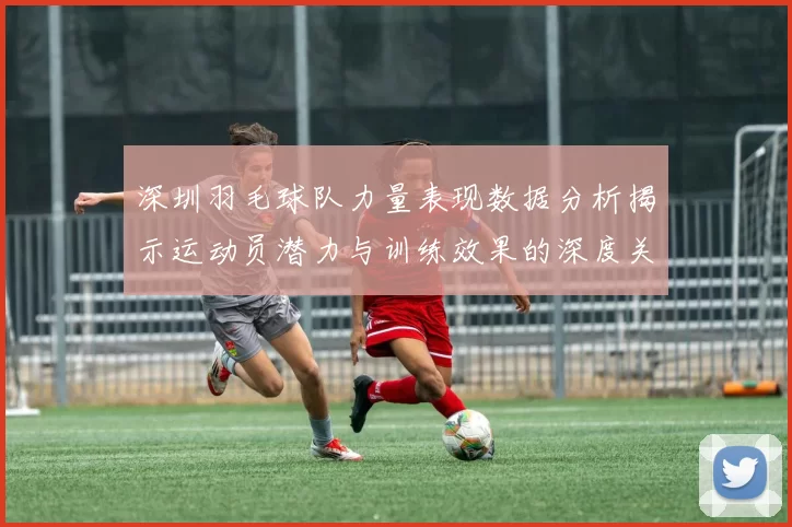 深圳羽毛球队力量表现数据分析揭示运动员潜力与训练效果的深度关系
