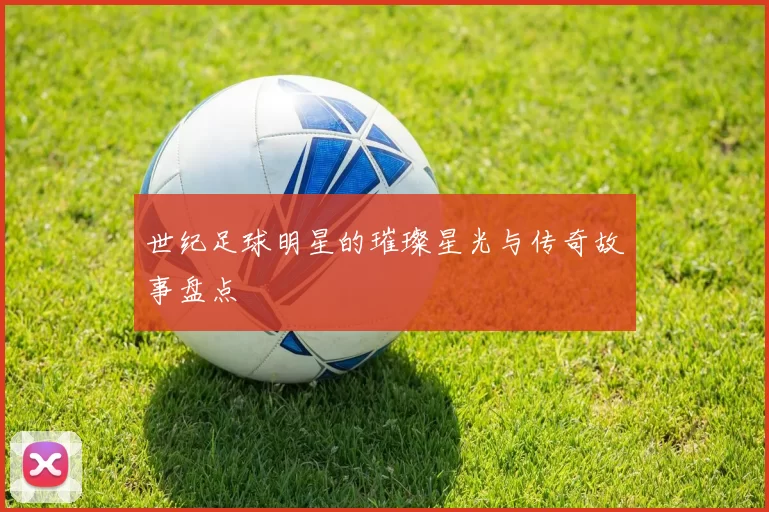 世纪足球明星的璀璨星光与传奇故事盘点