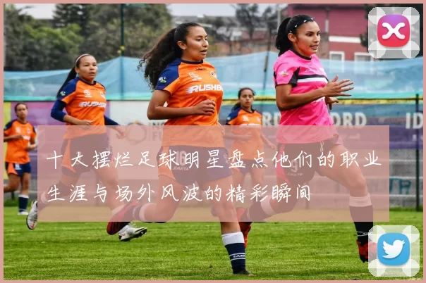 十大摆烂足球明星盘点他们的职业生涯与场外风波的精彩瞬间