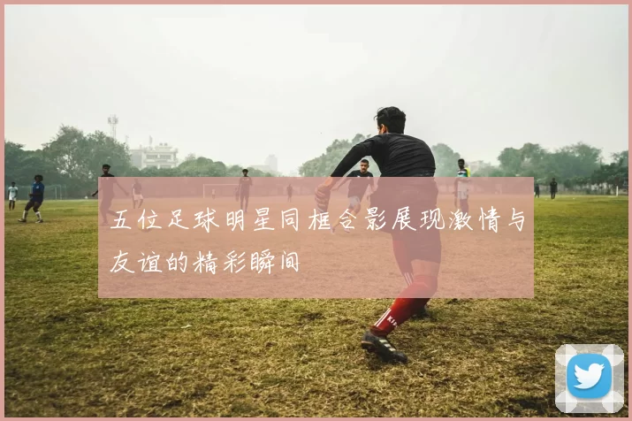 五位足球明星同框合影展现激情与友谊的精彩瞬间