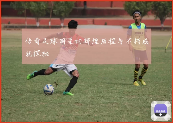 传奇足球明星的辉煌历程与不朽成就探秘