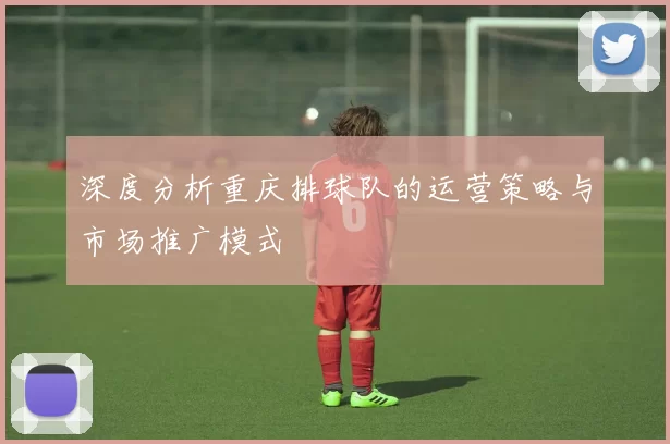 深度分析重庆排球队的运营策略与市场推广模式