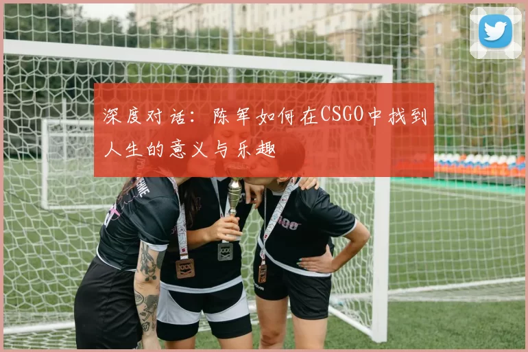 深度对话：陈军如何在CSGO中找到人生的意义与乐趣