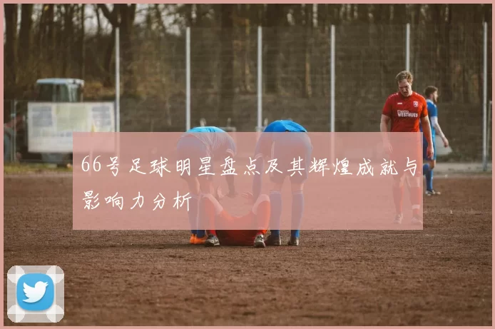 66号足球明星盘点及其辉煌成就与影响力分析