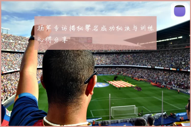 杨军专访揭秘攀岩成功秘诀与训练心得分享