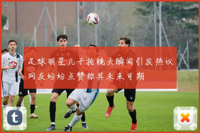 足球明星儿子抢镜头瞬间引发热议网友纷纷点赞称其未来可期