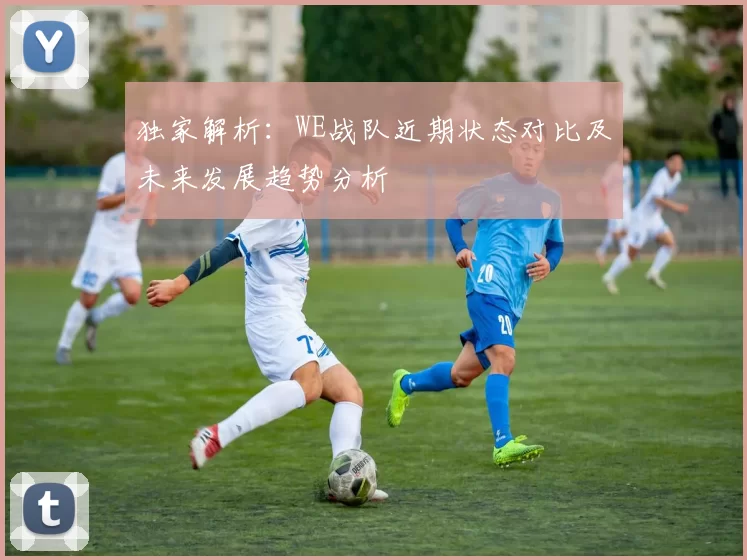 独家解析：WE战队近期状态对比及未来发展趋势分析