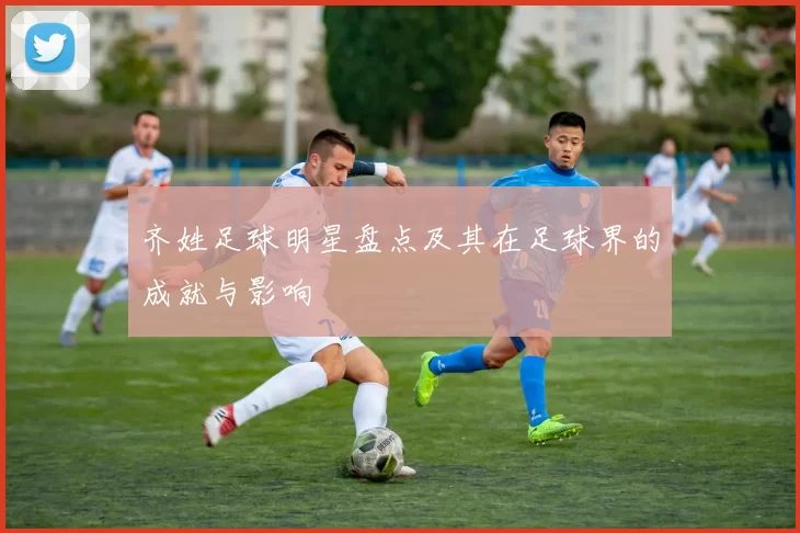 齐姓足球明星盘点及其在足球界的成就与影响