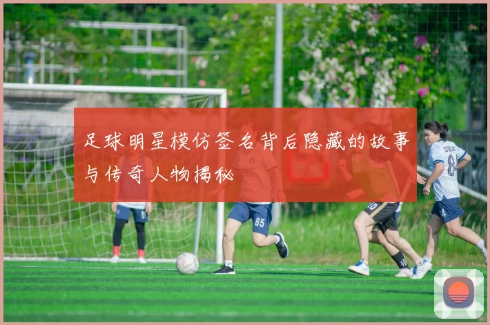 足球明星模仿签名背后隐藏的故事与传奇人物揭秘