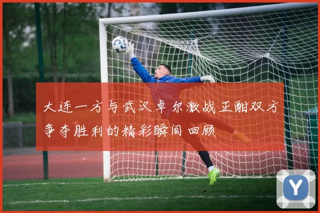 大连一方与武汉卓尔激战正酣双方争夺胜利的精彩瞬间回顾