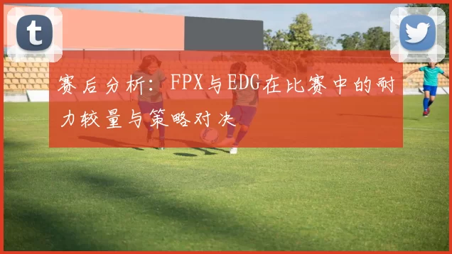 赛后分析：FPX与EDG在比赛中的耐力较量与策略对决