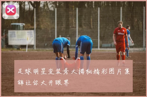 足球明星变装秀大揭秘精彩图片集锦让你大开眼界
