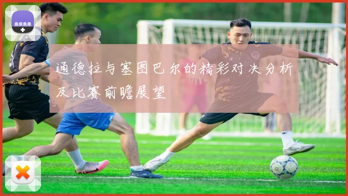 通德拉与塞图巴尔的精彩对决分析及比赛前瞻展望