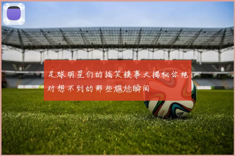 足球明星们的搞笑糗事大揭秘你绝对想不到的那些尴尬瞬间