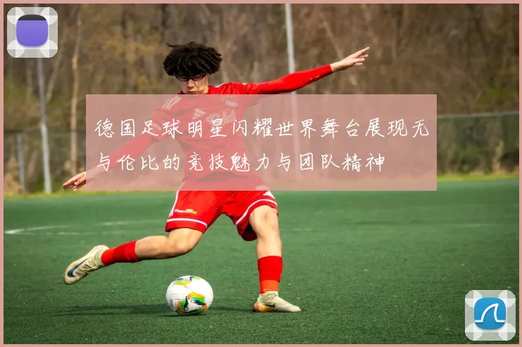 德国足球明星闪耀世界舞台展现无与伦比的竞技魅力与团队精神