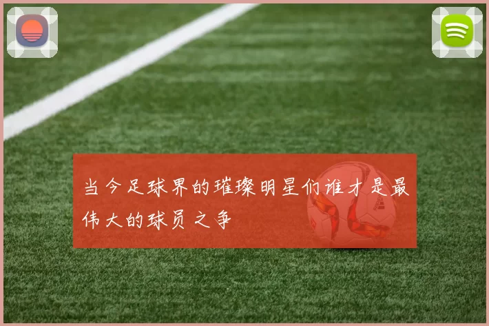 当今足球界的璀璨明星们谁才是最伟大的球员之争