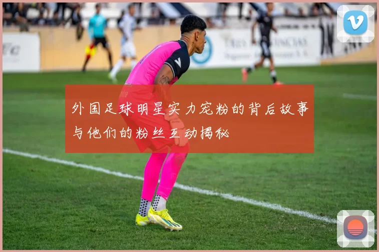 外国足球明星实力宠粉的背后故事与他们的粉丝互动揭秘