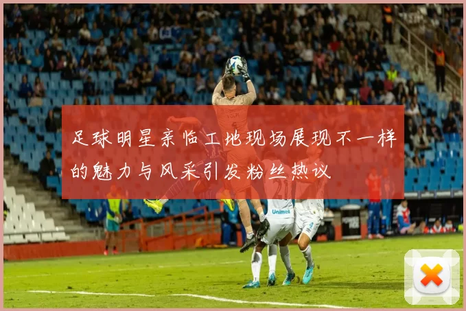 足球明星亲临工地现场展现不一样的魅力与风采引发粉丝热议