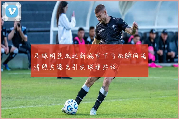 足球明星抵达新城市下飞机瞬间高清照片曝光引发球迷热议