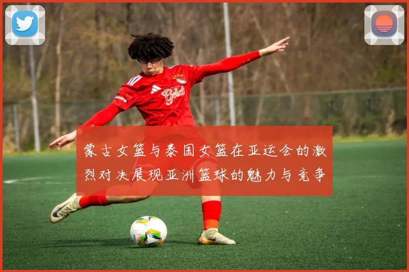 蒙古女篮与泰国女篮在亚运会的激烈对决展现亚洲篮球的魅力与竞争力