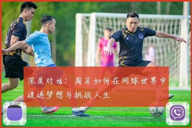深度对话：周芳如何在网球世界中追逐梦想与挑战人生