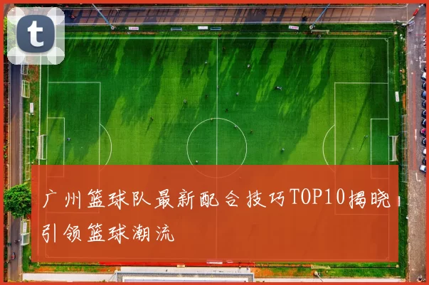 广州篮球队最新配合技巧TOP10揭晓引领篮球潮流