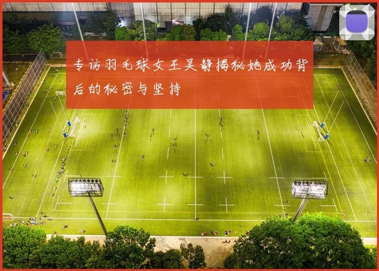 专访羽毛球女王吴静揭秘她成功背后的秘密与坚持