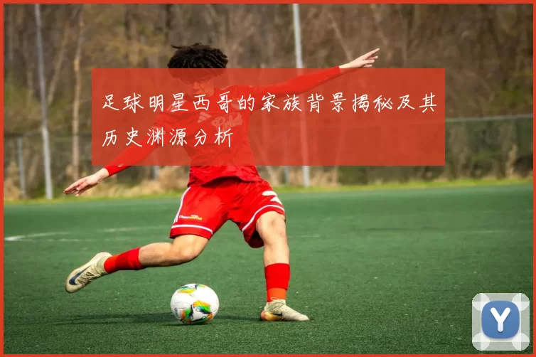 足球明星西哥的家族背景揭秘及其历史渊源分析