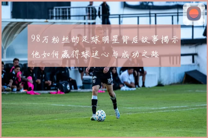 98万粉丝的足球明星背后故事揭示他如何赢得球迷心与成功之路