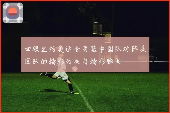 回顾里约奥运会男篮中国队对阵美国队的精彩对决与精彩瞬间