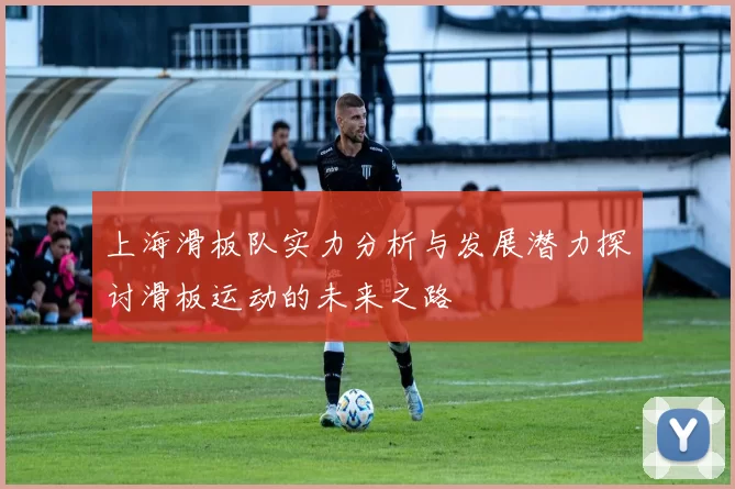 上海滑板队实力分析与发展潜力探讨滑板运动的未来之路