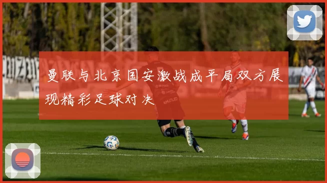 曼联与北京国安激战成平局双方展现精彩足球对决