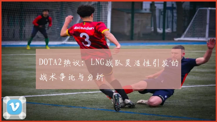 DOTA2热议：LNG战队灵活性引发的战术争论与分析