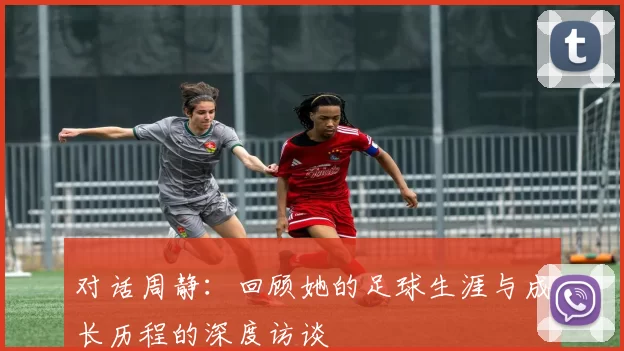 对话周静：回顾她的足球生涯与成长历程的深度访谈