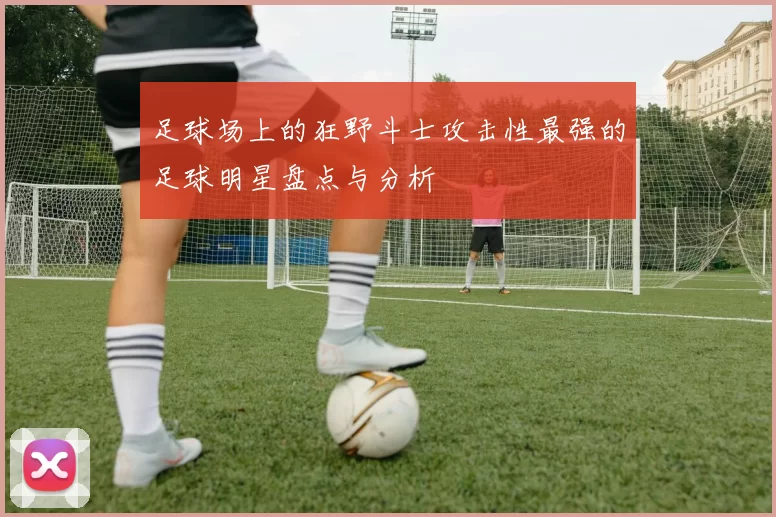 足球场上的狂野斗士攻击性最强的足球明星盘点与分析