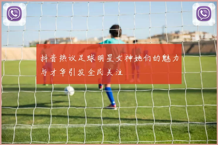 抖音热议足球明星女神她们的魅力与才华引发全民关注