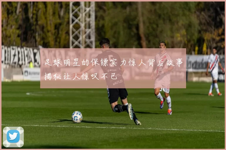 足球明星的保镖实力惊人背后故事揭秘让人惊叹不已