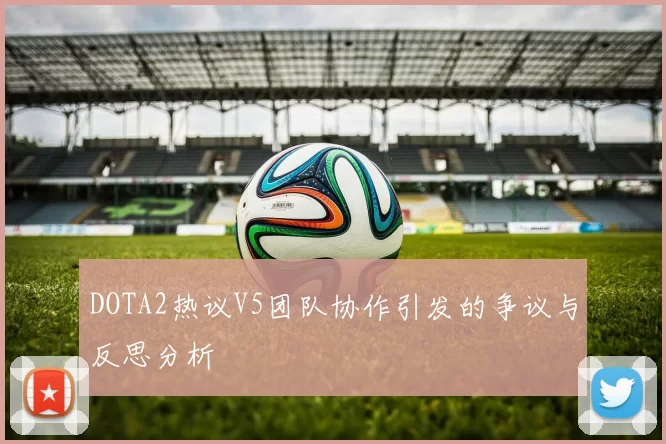 DOTA2热议V5团队协作引发的争议与反思分析