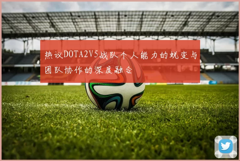 热议DOTA2V5战队个人能力的蜕变与团队协作的深度融合