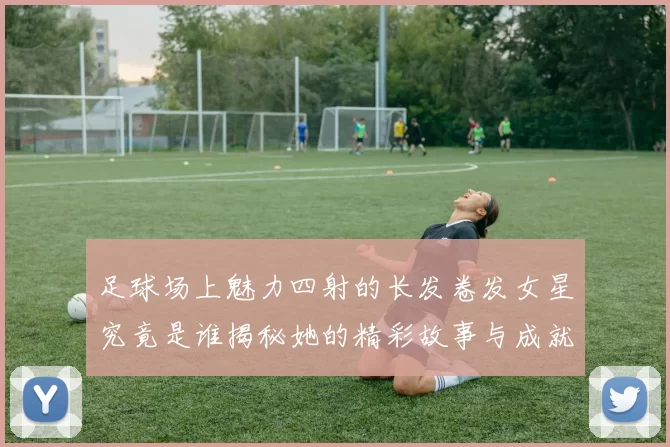 足球场上魅力四射的长发卷发女星究竟是谁揭秘她的精彩故事与成就