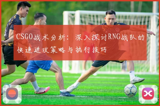 CSGO战术分析：深入探讨RNG战队的快速进攻策略与执行技巧