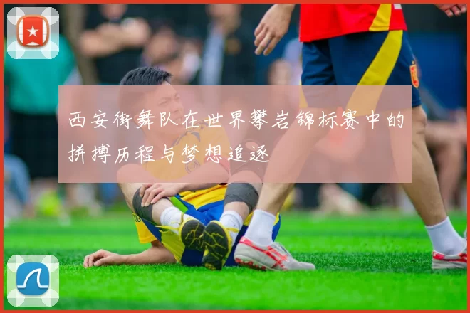 西安街舞队在世界攀岩锦标赛中的拼搏历程与梦想追逐