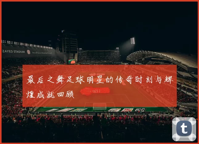最后之舞足球明星的传奇时刻与辉煌成就回顾