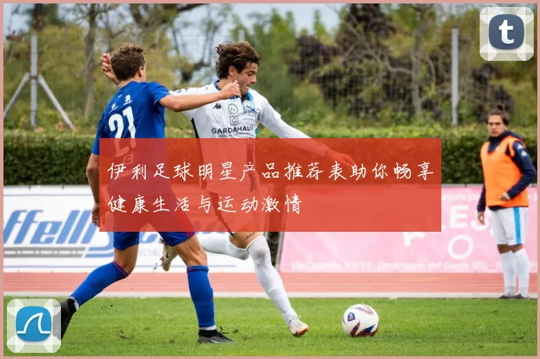 伊利足球明星产品推荐表助你畅享健康生活与运动激情